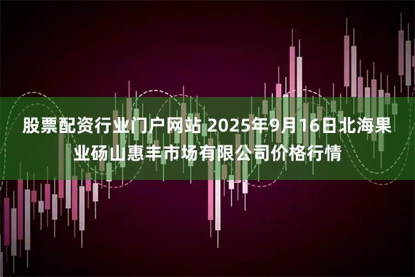 股票配资行业门户网站 2025年9月16日北海果业砀山惠丰市场有限公司价格行情
