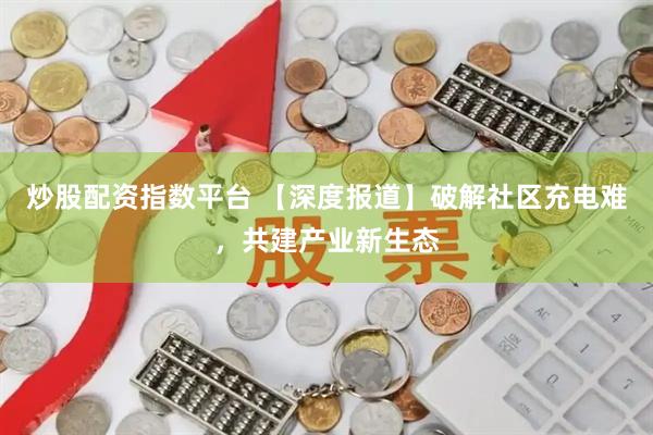 炒股配资指数平台 【深度报道】破解社区充电难，共建产业新生态