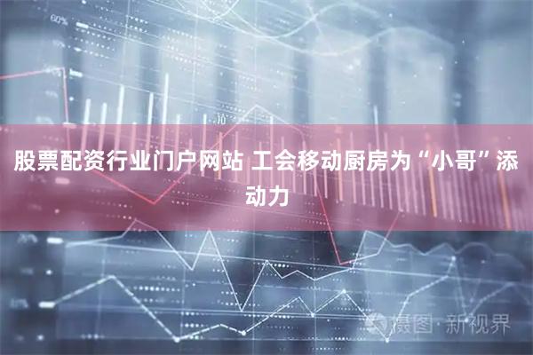 股票配资行业门户网站 工会移动厨房为“小哥”添动力