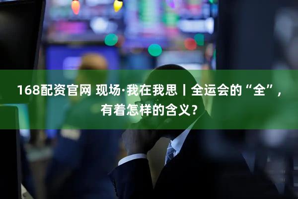 168配资官网 现场·我在我思丨全运会的“全”，有着怎样的含义？
