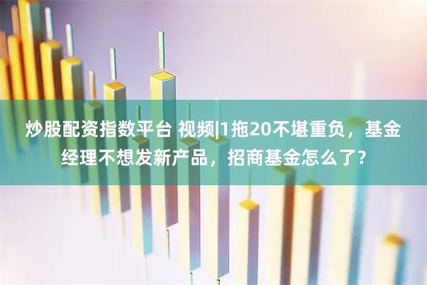 炒股配资指数平台 视频|1拖20不堪重负，基金经理不想发新产品，招商基金怎么了？