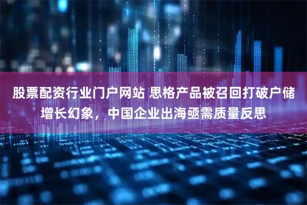 股票配资行业门户网站 思格产品被召回打破户储增长幻象,中国企业出海亟需质量反思