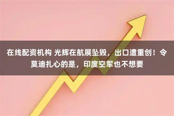 在线配资机构 光辉在航展坠毁,出口遭重创!令莫迪扎心的是,印度空军也不想要
