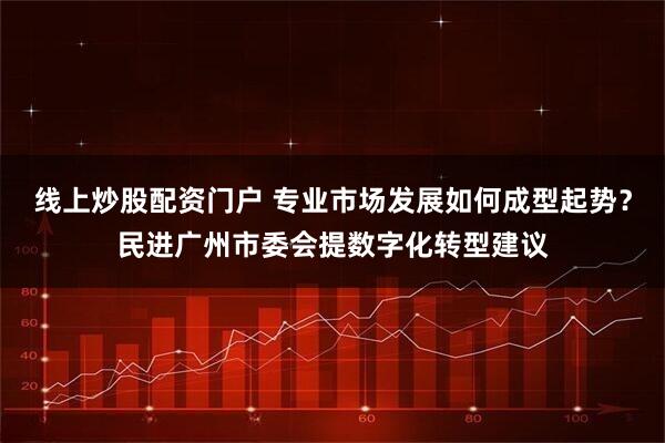 线上炒股配资门户 专业市场发展如何成型起势？民进广州市委会提数字化转型建议
