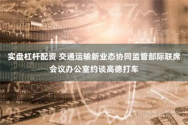 实盘杠杆配资 交通运输新业态协同监管部际联席会议办公室约谈高德打车