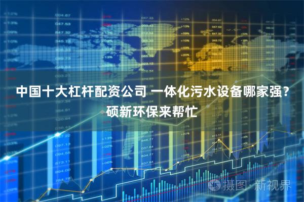 中国十大杠杆配资公司 一体化污水设备哪家强？硕新环保来帮忙