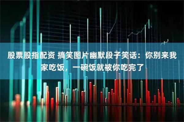 股票股指配资 搞笑图片幽默段子笑话：你别来我家吃饭，一碗饭就被你吃完了