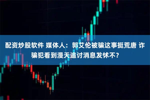 配资炒股软件 媒体人：郭艾伦被骗这事挺荒唐 诈骗犯看到漫天追讨消息发怵不？
