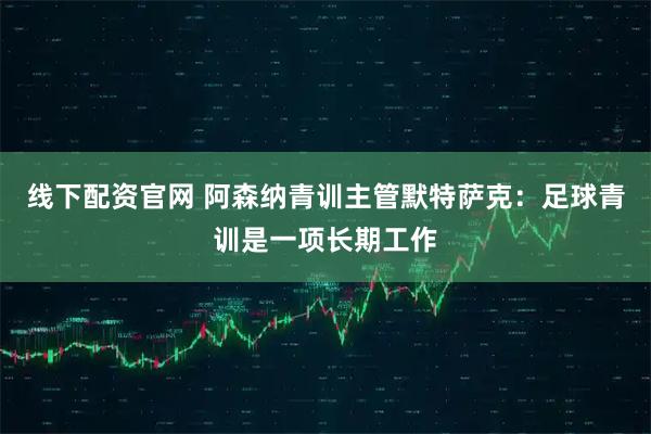 线下配资官网 阿森纳青训主管默特萨克：足球青训是一项长期工作