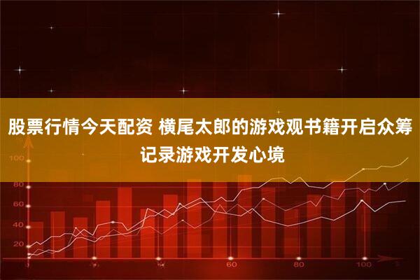 股票行情今天配资 横尾太郎的游戏观书籍开启众筹 记录游戏开发心境