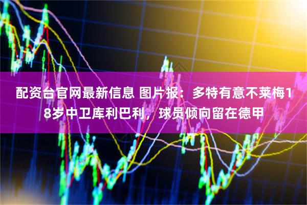 配资台官网最新信息 图片报：多特有意不莱梅18岁中卫库利巴利，球员倾向留在德甲