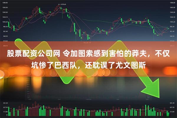 股票配资公司网 令加图索感到害怕的莽夫，不仅坑惨了巴西队，还耽误了尤文图斯