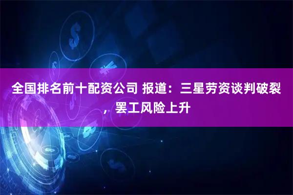 全国排名前十配资公司 报道:三星劳资谈判破裂,罢工风险上升