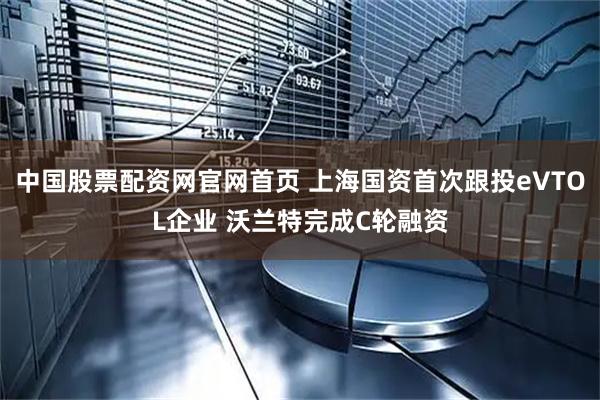 中国股票配资网官网首页 上海国资首次跟投eVTOL企业 沃兰特完成C轮融资