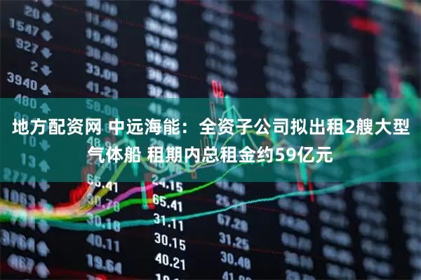 地方配资网 中远海能：全资子公司拟出租2艘大型气体船 租期内总租金约59亿元