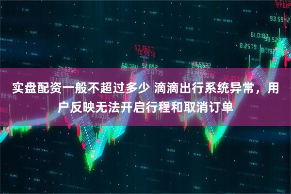 实盘配资一般不超过多少 滴滴出行系统异常，用户反映无法开启行程和取消订单