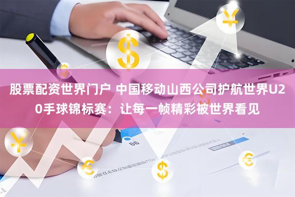 股票配资世界门户 中国移动山西公司护航世界U20手球锦标赛：让每一帧精彩被世界看见