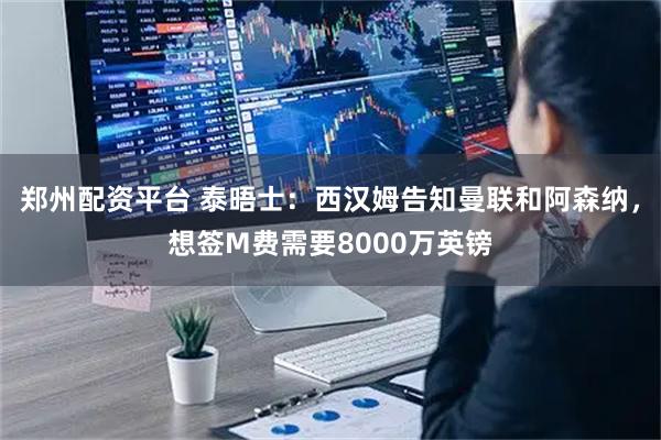 郑州配资平台 泰晤士：西汉姆告知曼联和阿森纳，想签M费需要8000万英镑