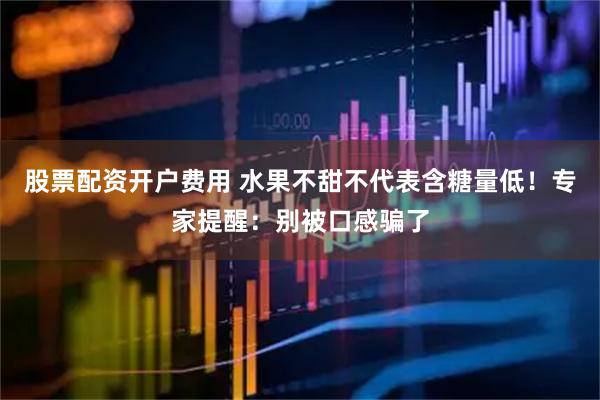股票配资开户费用 水果不甜不代表含糖量低！专家提醒：别被口感骗了