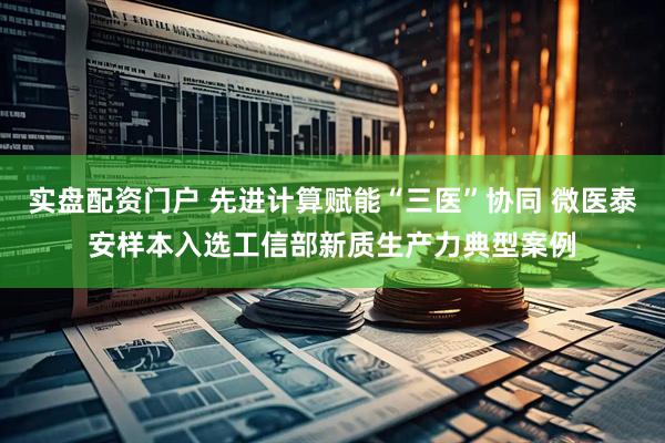 实盘配资门户 先进计算赋能“三医”协同 微医泰安样本入选工信部新质生产力典型案例
