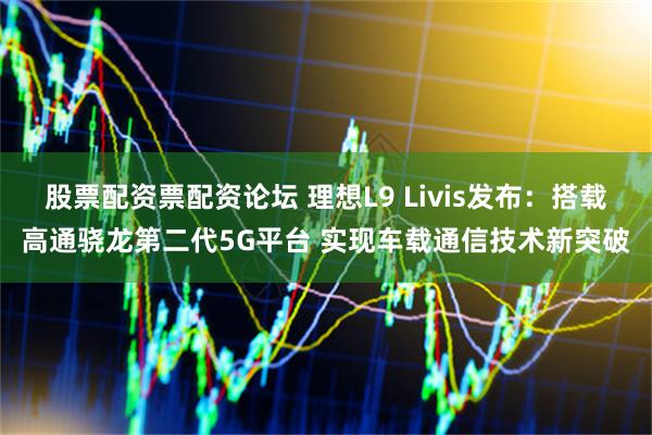 股票配资票配资论坛 理想L9 Livis发布:搭载高通骁龙第二代5G平台 实现车载通信技术新突破